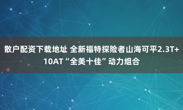 散户配资下载地址 全新福特探险者山海可平2.3T+10AT“全美十佳”动力组合