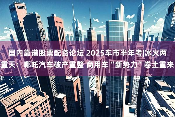 国内靠谱股票配资论坛 2025车市半年考|冰火两重天：哪吒汽车破产重整 商用车“新势力”卷土重来