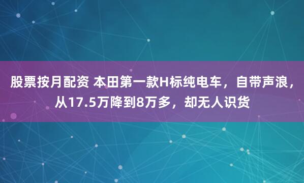 股票按月配资 本田第一款H标纯电车，自带声浪，从17.5万降到8万多，却无人识货