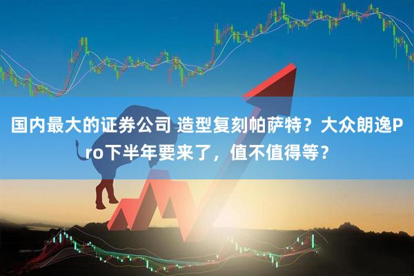 国内最大的证券公司 造型复刻帕萨特？大众朗逸Pro下半年要来了，值不值得等？