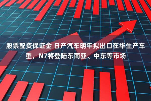 股票配资保证金 日产汽车明年拟出口在华生产车型，N7将登陆东南亚、中东等市场