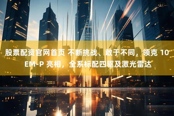 股票配资官网首页 不断挑战、敢于不同，领克 10 EM-P 亮相，全系标配四驱及激光雷达