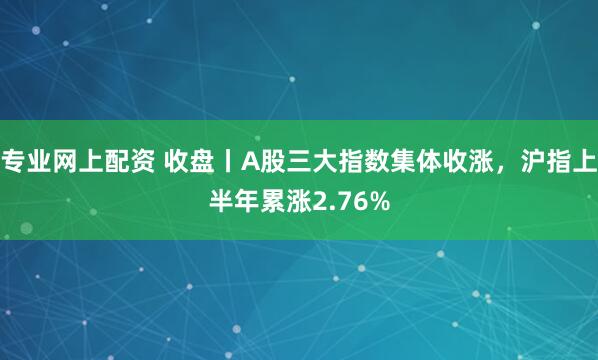 专业网上配资 收盘丨A股三大指数集体收涨，沪指上半年累涨2.76%