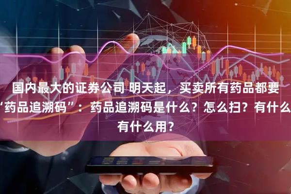 国内最大的证券公司 明天起，买卖所有药品都要扫“药品追溯码”：药品追溯码是什么？怎么扫？有什么用？