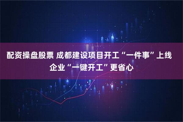 配资操盘股票 成都建设项目开工“一件事”上线  企业“一键开工”更省心