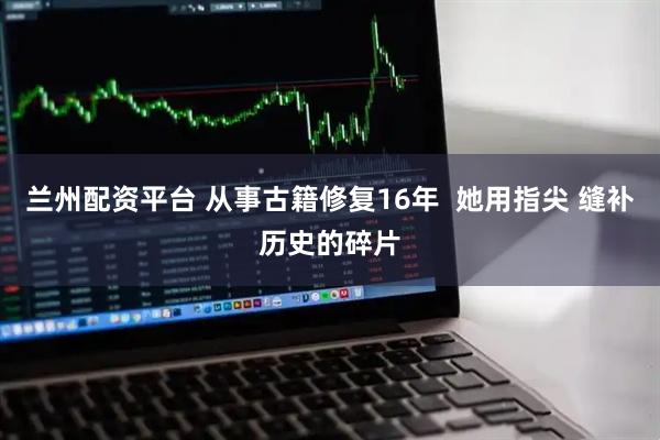 兰州配资平台 从事古籍修复16年  她用指尖 缝补历史的碎片