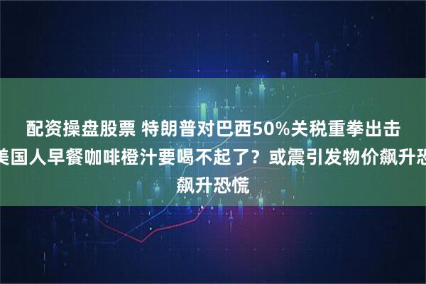 配资操盘股票 特朗普对巴西50%关税重拳出击，美国人早餐咖啡橙汁要喝不起了？或震引发物价飙升恐慌
