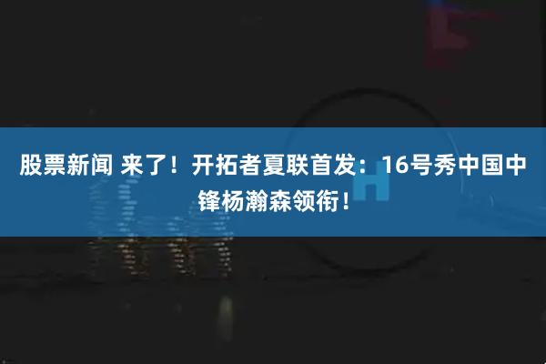 股票新闻 来了！开拓者夏联首发：16号秀中国中锋杨瀚森领衔！