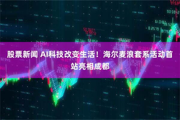 股票新闻 AI科技改变生活！海尔麦浪套系活动首站亮相成都