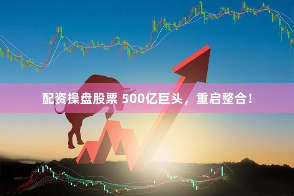 配资操盘股票 500亿巨头，重启整合！