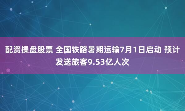 配资操盘股票 全国铁路暑期运输7月1日启动 预计发送旅客9.53亿人次