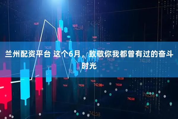 兰州配资平台 这个6月，致敬你我都曾有过的奋斗时光