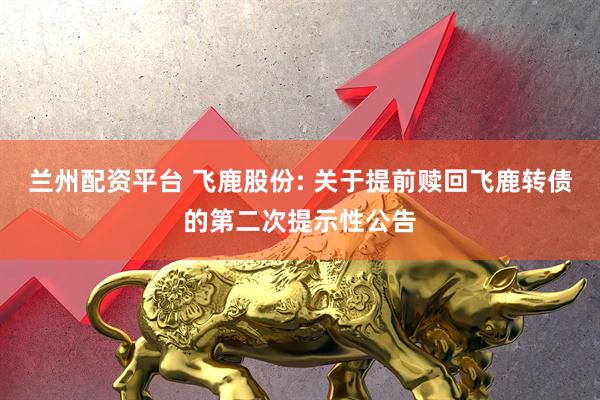 兰州配资平台 飞鹿股份: 关于提前赎回飞鹿转债的第二次提示性公告