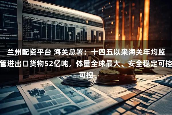 兰州配资平台 海关总署：十四五以来海关年均监管进出口货物52亿吨，体量全球最大、安全稳定可控
