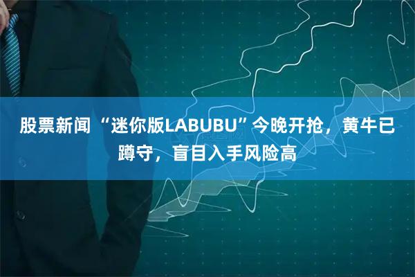 股票新闻 “迷你版LABUBU”今晚开抢，黄牛已蹲守，盲目入手风险高