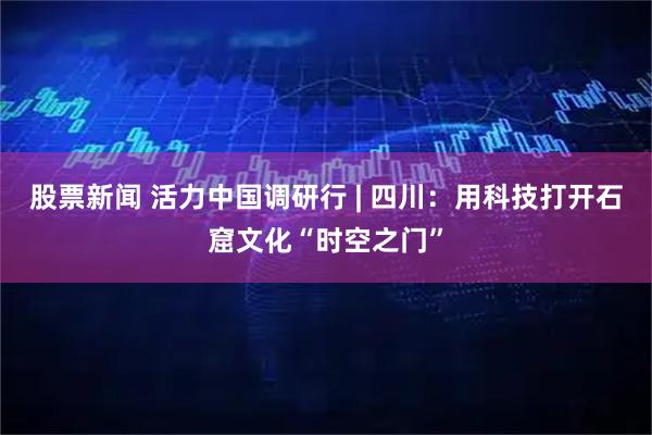 股票新闻 活力中国调研行 | 四川：用科技打开石窟文化“时空之门”