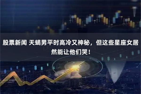 股票新闻 天蝎男平时高冷又神秘，但这些星座女居然能让他们哭！
