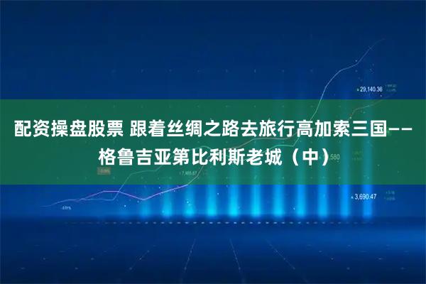 配资操盘股票 跟着丝绸之路去旅行高加索三国——格鲁吉亚第比利斯老城（中）
