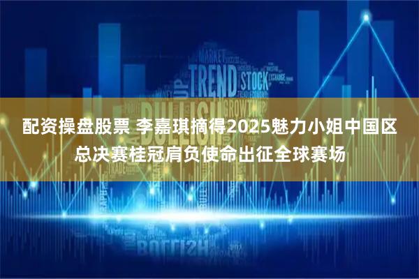 配资操盘股票 李嘉琪摘得2025魅力小姐中国区总决赛桂冠肩负使命出征全球赛场