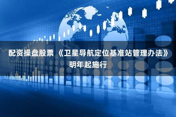 配资操盘股票 《卫星导航定位基准站管理办法》明年起施行