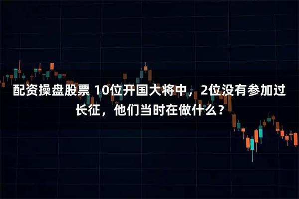配资操盘股票 10位开国大将中，2位没有参加过长征，他们当时在做什么？