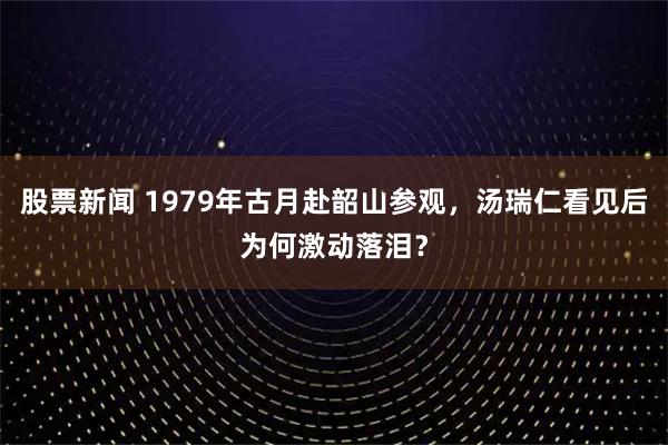 股票新闻 1979年古月赴韶山参观，汤瑞仁看见后为何激动落泪？